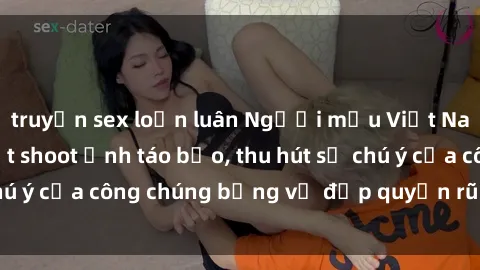 truyện sex loạn luân Người mẫu Việt Nam gây sốt với loạt shoot ảnh táo bạo, thu hút sự chú ý của công chúng bằng vẻ đẹp quyến rũ và gợi cảm.