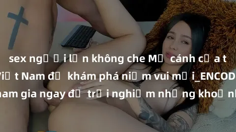 sex người lớn không che Mở cánh cửa thế giới sex MILF Việt Nam để khám phá niềm vui mới_ENCODE_. Hãy tham gia ngay để trải nghiệm những khoảnh khắc đầy kích thích và đam mê.