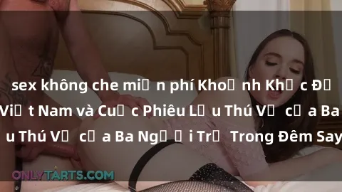 sex không che miễn phí Khoảnh Khắc Đầy Kịch Tính: Sex  Việt Nam và Cuộc Phiêu Lưu Thú Vị của Ba Người Trẻ Trong Đêm Say Đắm
