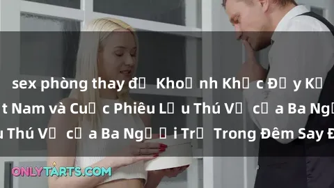 sex phòng thay đồ Khoảnh Khắc Đầy Kịch Tính: Sex  Việt Nam và Cuộc Phiêu Lưu Thú Vị của Ba Người Trẻ Trong Đêm Say Đắm