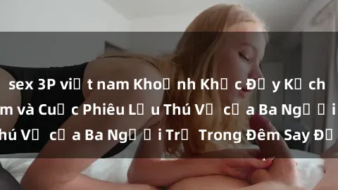 sex 3P việt nam Khoảnh Khắc Đầy Kịch Tính: Sex  Việt Nam và Cuộc Phiêu Lưu Thú Vị của Ba Người Trẻ Trong Đêm Say Đắm