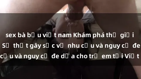 sex bà bầu việt nam Khám phá thế giới sex loli Việt Nam: Sự thật gây sốc về nhu cầu và nguy cơ đe dọa cho trẻ em tại Việt Nam