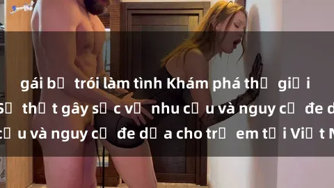 gái bị trói làm tình Khám phá thế giới sex loli Việt Nam: Sự thật gây sốc về nhu cầu và nguy cơ đe dọa cho trẻ em tại Việt Nam