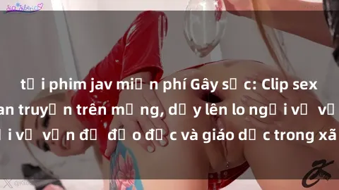 tải phim jav miễn phí Gây sốc: Clip sex mẹ con Việt Nam lan truyền trên mạng, dấy lên lo ngại về vấn đề đạo đức và giáo dục trong xã hội hiện nay.