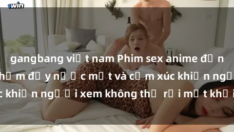 gangbang việt nam Phim sex anime đỉnh cao: Những tác phẩm đầy nước mắt và cảm xúc khiến người xem không thể rời mắt khỏi màn hình