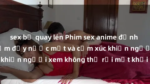 sex bị quay lén Phim sex anime đỉnh cao: Những tác phẩm đầy nước mắt và cảm xúc khiến người xem không thể rời mắt khỏi màn hình
