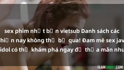 sex phim nhật bản vietsub Danh sách các idol JAV hot nhất hiện nay không thể bỏ qua! Đam mê sex jav idol có thể khám phá ngay để thỏa mãn nhu cầu giải trí của mình!