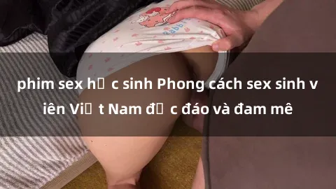 phim sex học sinh Phong cách sex sinh viên Việt Nam độc đáo và đam mê