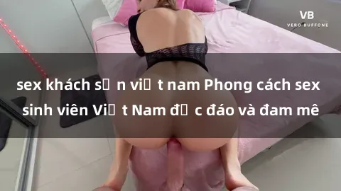 sex khách sạn việt nam Phong cách sex sinh viên Việt Nam độc đáo và đam mê