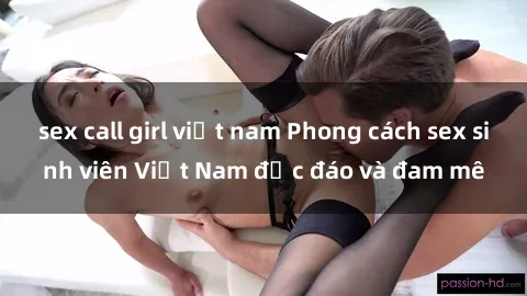 sex call girl việt nam Phong cách sex sinh viên Việt Nam độc đáo và đam mê